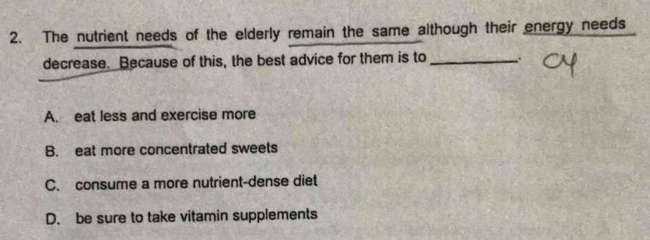 The nutrient needs of the elderly remain the same although their energy needs
decrease. Because of this, the best advice for them is to_
、
A. eat less and exercise more
B. eat more concentrated sweets
C. consume a more nutrient-dense diet
D. be sure to take vitamin supplements