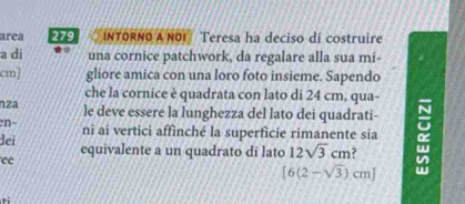 area 279 INTORNO A NOI Teresa ha deciso di costruire 
a di una cornice patchwork, da regalare alla sua mi- 
cm] gliore amica con una loro foto insieme. Sapendo 
che la cornice è quadrata con lato di 24 cm, qua- 
nza le deve essere la lunghezza del lato dei quadrati- 
n- nî aï vertici affìnché la superficie rimanente sia : 
dei equivalente a un quadrato di lato 12sqrt(3)cm ? 
ee
[6(2-sqrt(3))cm] w