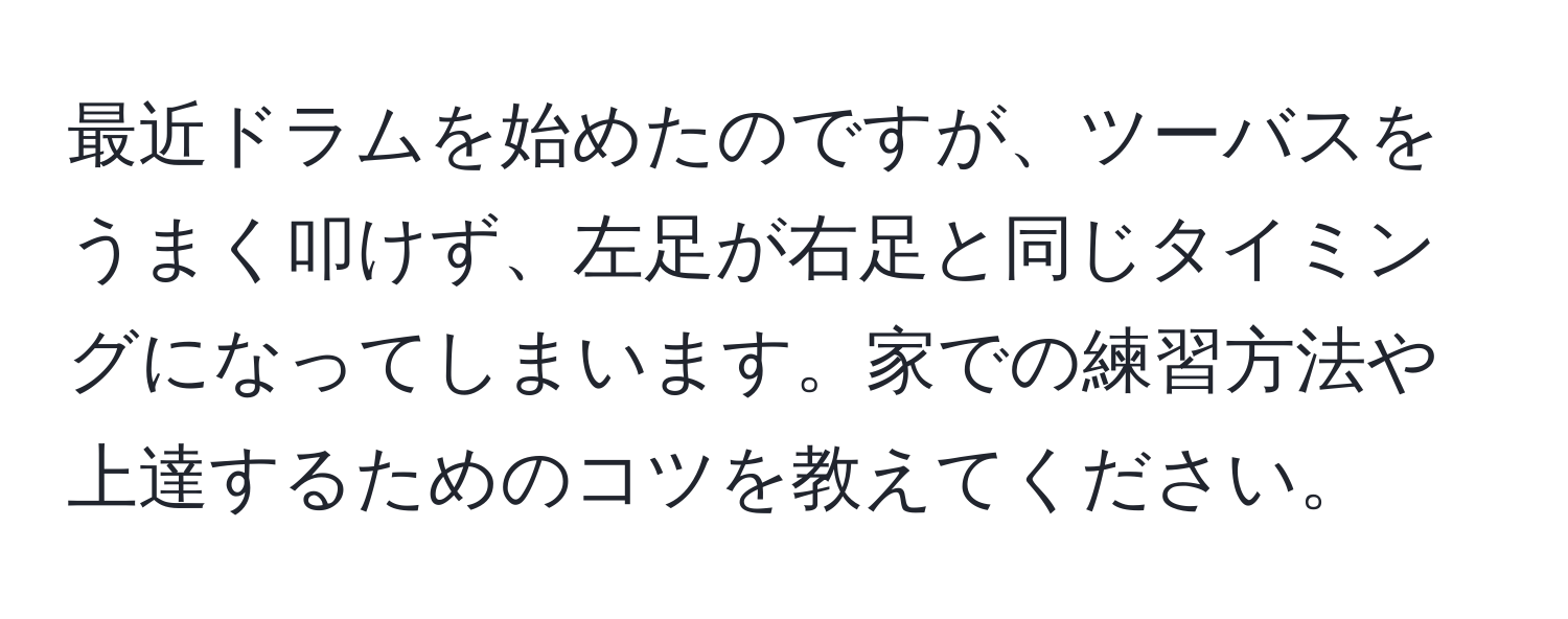 最近ドラムを始めたのですが、ツーバスをうまく叩けず、左足が右足と同じタイミングになってしまいます。家での練習方法や上達するためのコツを教えてください。