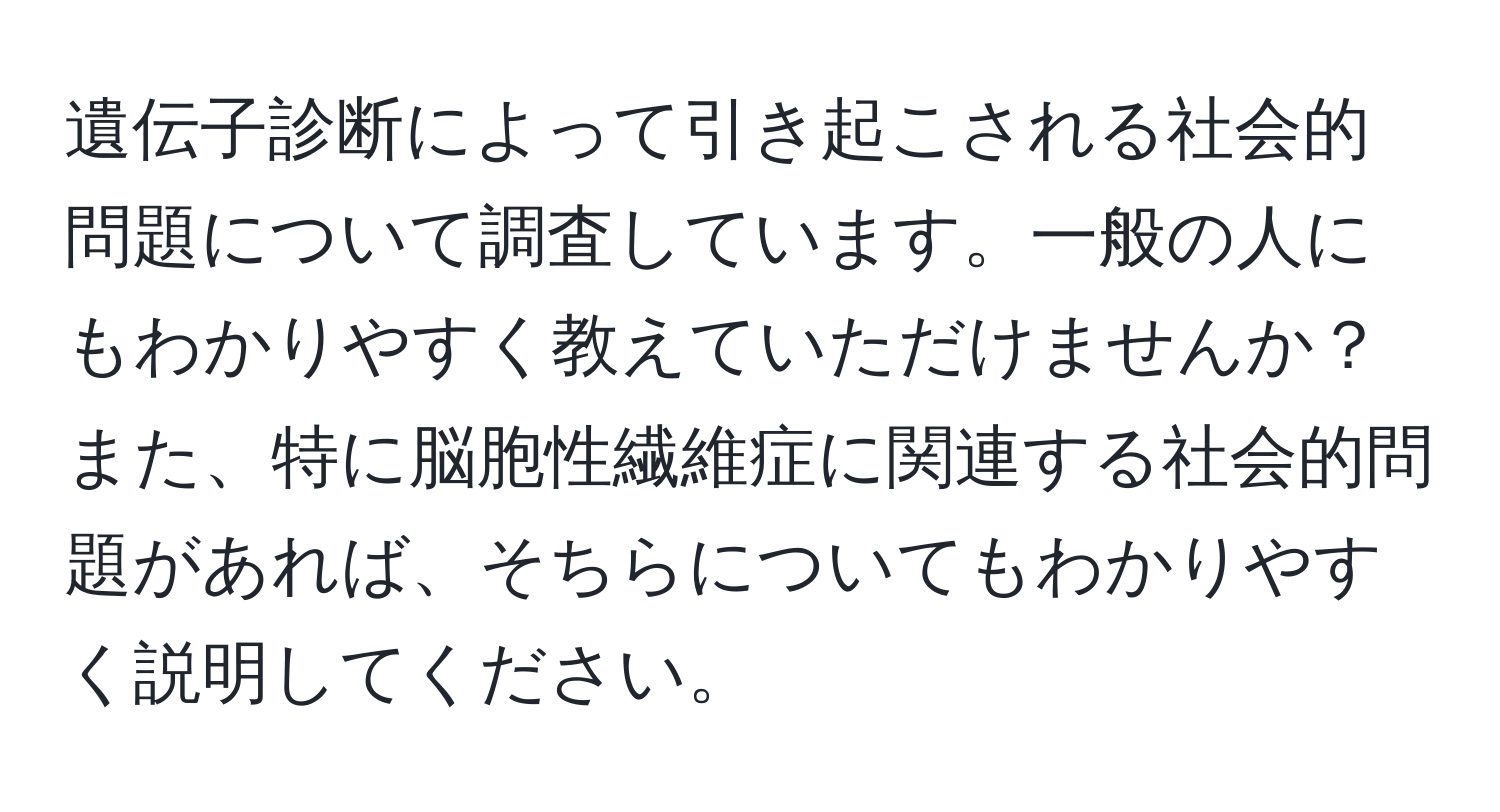 遺伝子診断によって引き起こされる社会的問題について調査しています。一般の人にもわかりやすく教えていただけませんか？また、特に脳胞性繊維症に関連する社会的問題があれば、そちらについてもわかりやすく説明してください。