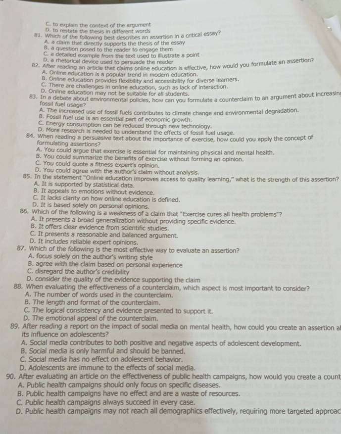 C. to explain the context of the argument
D. to restate the thesis in different words
81. Which of the following best describes an assertion in a critical essay?
A. a claim that directly supports the thesis of the essay
B. a question posed to the reader to engage them
C. a detailed example from the text used to illustrate a point
D. a rhetorical device used to persuade the reader
82. After reading an article that claims online education is effective, how would you formulate an assertion?
A. Online education is a popular trend in modern education.
8. Online education provides flexibility and accessibility for diverse learners.
C. There are challenges in online education, such as lack of Interaction.
D. Online education may not be suitable for all students.
83. In a debate about environmental policies, how can you formulate a counterclaim to an argument about increasin
fossil fuel usage?
A. The increased use of fossil fuels contributes to climate change and environmental degradation.
B. Fossil fuel use is an essential part of economic growth.
C. Energy consumption can be reduced through new technology.
D. More research is needed to understand the effects of fossil fuel usage.
84. When reading a persuasive text about the importance of exercise, how could you apply the concept of
formulating assertions?
A. You could argue that exercise is essential for maintaining physical and mental health.
B. You could summarize the benefits of exercise without forming an opinion.
C. You could quote a fitness expert's opinion.
D. You could agree with the author's claim without analysis.
85. In the statement “Online education improves access to quality learning,” what is the strength of this assertion?
A. It is supported by statistical data.
B. It appeals to emotions without evidence.
C. It lacks clarity on how online education is defined.
D. It is based solely on personal opinions.
86. Which of the following is a weakness of a claim that "Exercise cures all health problems"?
A. It presents a broad generalization without providing specific evidence.
B. It offers clear evidence from scientific studies.
C. It presents a reasonable and balanced argument.
D. It includes reliable expert opinions.
87. Which of the following is the most effective way to evaluate an assertion?
A. focus solely on the author's writing style
B. agree with the claim based on personal experience
C. disregard the author's credibility
D. consider the quality of the evidence supporting the claim
88. When evaluating the effectiveness of a counterclaim, which aspect is most important to consider?
A. The number of words used in the counterclaim.
B. The length and format of the counterclaim.
C. The logical consistency and evidence presented to support it.
D. The emotional appeal of the counterclaim.
89. After reading a report on the impact of social media on mental health, how could you create an assertion a
its influence on adolescents?
A. Social media contributes to both positive and negative aspects of adolescent development.
B. Social media is only harmful and should be banned.
C. Social media has no effect on adolescent behavior.
D. Adolescents are immune to the effects of social media.
90. After evaluating an article on the effectiveness of public health campaigns, how would you create a count
A. Public health campaigns should only focus on specific diseases.
B. Public health campaigns have no effect and are a waste of resources.
C. Public health campaigns always succeed in every case.
D. Public health campaigns may not reach all demographics effectively, requiring more targeted approac