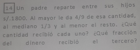 Un padre reparte entre sus hijos
s/.1800. Al mayor le da 4/9 de esa cantidad, 
al mediano 1/3 y ai menor ei resto. ¿Qué 
cantidad recibió cada uno? ¿Qué fracción 
del dinero recibió el tercero?