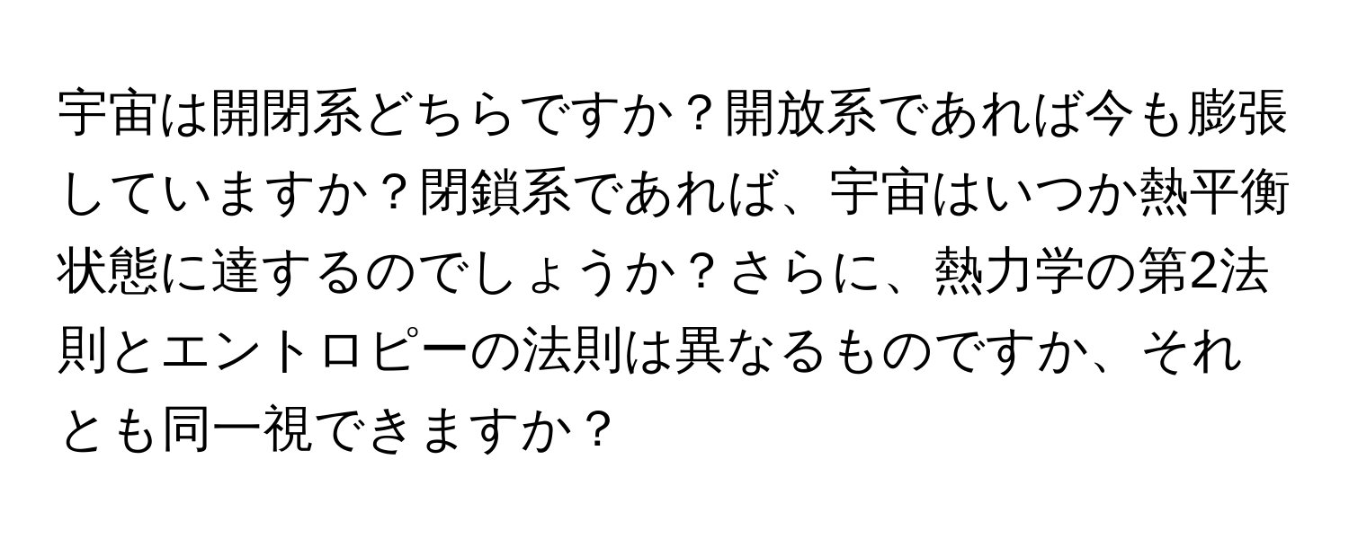 宇宙は開閉系どちらですか？開放系であれば今も膨張していますか？閉鎖系であれば、宇宙はいつか熱平衡状態に達するのでしょうか？さらに、熱力学の第2法則とエントロピーの法則は異なるものですか、それとも同一視できますか？