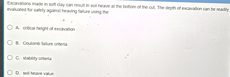 Excavations made in soft clay can result in soil heave at the bottom of the cut. The depth of excavation can be readily
evaluated for safety against heaving failure using the
A. critical height of excavation
B. Coulomb failure criteria
C. stability criteria
D. soil heave value