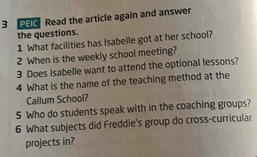 PEIC Read the article again and answer 
the questions. 
1 What facilities has Isabelle got at her school? 
2 When is the weekly school meeting? 
3 Does Isabelle want to attend the optional lessons? 
4 What is the name of the teaching method at the 
Callum School? 
5 Who do students speak with in the coaching groups? 
6 What subjects did Freddie’s group do cross-curricular 
projects in?