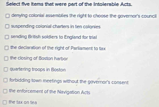 Select five items that were part of the Intolerable Acts.
denying colonial assemblies the right to choose the governor's council
suspending colonial charters in ten colonies
sending British soldiers to England for trial
the declaration of the right of Parliament to tax
the closing of Boston harbor
quartering troops in Boston
forbidding town meetings without the governor's consent
the enforcement of the Navigation Acts
the tax on tea