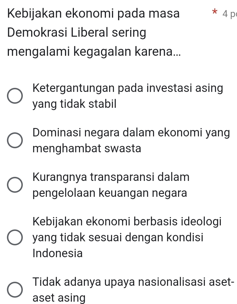 Kebijakan ekonomi pada masa * 4 p
Demokrasi Liberal sering
mengalami kegagalan karena...
Ketergantungan pada investasi asing
yang tidak stabil
Dominasi negara dalam ekonomi yang
menghambat swasta
Kurangnya transparansi dalam
pengelolaan keuangan negara
Kebijakan ekonomi berbasis ideologi
yang tidak sesuai dengan kondisi
Indonesia
Tidak adanya upaya nasionalisasi aset-
aset asing