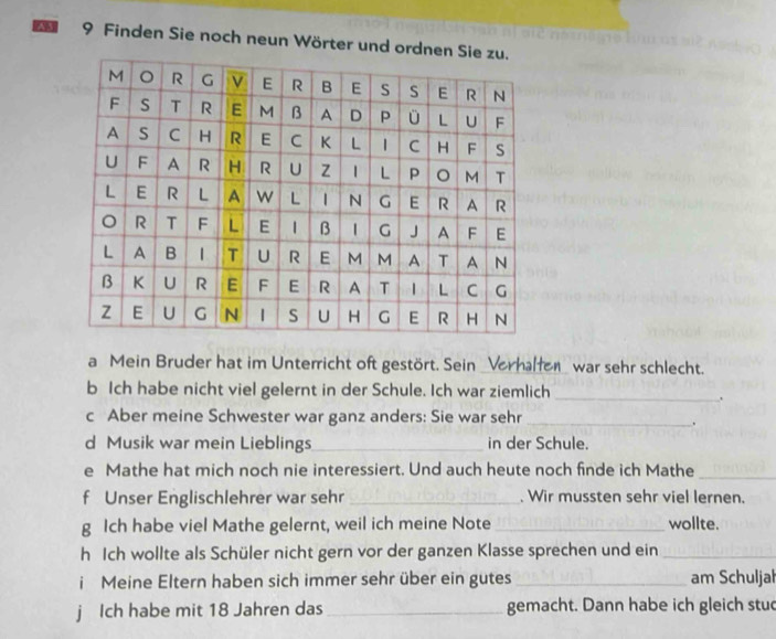 A 9 Finden Sie noch neun Wörter und ordn 
a Mein Bruder hat im Unterricht oft gestört. Sein _Verhalfen_ war sehr schlecht. 
b Ich habe nicht viel gelernt in der Schule. Ich war ziemlich_ 
. 
c Aber meine Schwester war ganz anders: Sie war sehr_ 
d Musik war mein Lieblings_ in der Schule. 
e Mathe hat mich noch nie interessiert. Und auch heute noch finde ich Mathe_ 
f Unser Englischlehrer war sehr _. Wir mussten sehr viel lernen. 
g Ich habe viel Mathe gelernt, weil ich meine Note _wollte. 
h Ich wollte als Schüler nicht gern vor der ganzen Klasse sprechen und ein_ 
i Meine Eltern haben sich immer sehr über ein gutes _am Schuljal 
j Ich habe mit 18 Jahren das _gemacht. Dann habe ich gleich stud