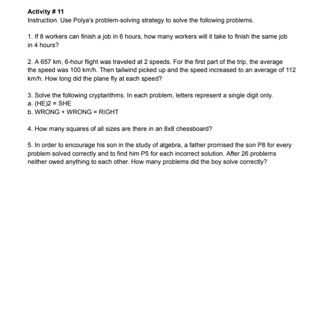 Activity # 11 
Instruction. Use Polya's problem-solving strategy to solve the following problems. 
1. If 8 workers can finish a job in 6 hours, how many workers will it take to finish the same job 
in 4 hours? 
2. A 657 km, 6-hour flight was traveled at 2 speeds. For the first part of the trip, the average 
the speed was 100 km/h. Then tailwind picked up and the speed increased to an average of 112
km/h. How long did the plane fly at each speed? 
3. Solve the following cryptarithms. In each problem, letters represent a single digit only. 
a. (HE)2=SHE
b. WRON G+WRONG=R GH T 
4. How many squares of all sizes are there in an 8* 8 chessboard? 
5. In order to encourage his son in the study of algebra, a father promised the son P8 for every 
problem solved correctly and to find him P5 for each incorrect solution. After 26 problems 
neither owed anything to each other. How many problems did the boy solve correctly?