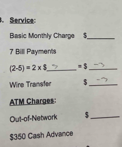 Service: 
Basic Monthly Charge $_ 
7 Bill Payments 
_ (2-5)=2* $
_ =$
Wire Transfer $_ 
ATM Charges: 
Out-of-Network $_
$350 Cash Advance