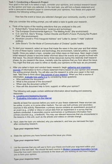 Task 1: Conducting a Research Project
Your goel in this task is to select a topic, consider your opinions, and conduct research based
on the opinion and topic you selected. In the next task, you will form a thesis statement and
write a persuasive research paper to communicate your opinions. Your thesis and paper will
address the following wrilting crompt .
How has the event or issue you sellected chainged your community, country, or world?
After you consider this writing prompt, you will select a topic to gulde your research
a. Think of the topics of the reading selections that you analyzed in this unit
Robert Ball's ''Great Astronomers' (science and technology)
The European Environmental Agency's "The Melting Arctic" (the environment)
Path" (the environment) C.D. and K.E. Idso's 'Energy, Carbon Dioxide and Earth's Futture: Pursuing the Prudent
politics) Abraham Lincoln's "First Inaugural Address" and 'Letter to James T. Hale" (nattional
John Sinow's "On the Mode of Communication of Cholera" (public health)
b. To siart your research, sellect an issue that made the news in the past year and that rellates
to one of these topics: science and technollogy, the environment, natonal politics, or public
health. Once you sellect a topic, consider your initial views on that Issue. Next, begin a basic
initiall research phase to become better informed about the events and peopile involved with
that issue. You should reference two to three resources during this relatively brief research
phase. As you research the issue, mentally note the opinions that you form about the issue
You might find that you want to refine or modify your opinions on the topic as you proceed.
c. After you select a topic and conduct basic research, begin gathering and organizing
sources of information to form a thesis statement that is based on your opinion and answer 
the writing prompt directly. You will allso use this research to write your paper in the next
task. Take time to think about the purpose of your research. When you find a source of
information, evatuate how useful it is by considering these questions:
Who authored the document'
What is the purpose of the document?
When was the document written?
How will this document help to form, support, or refine your opinion?
The following web pages contain additionall information about locating and assessing resources
Locating and Assessing Sources
. Evalusting Information on the Internet
Identify at least five sources beffore you work on your thesis statement; these sources can
be online, in print, or in some other medium. You can use both primary and secondary
souirces in this activity. Remember, a primary source contains an eyewitness's account of
an event (e.g. , a letter or diary) or actual data from an experiment or a survey that the
authors conducted. A secondary source summarizes or synthesizes information from
primary sources (e.g... a textbook). You may use relevant resources that you encountered in
the lessons in this unit, such as the articles and videos on climate change.
d. Next, statle the topic you selected, why you selected it, and how you narrowed the topic
after conducting research.
Type your response here:
e. State the opinions you have formed about the issue you chose.
Type your response here:
f. List the sources that you will use to form your thesis and build your argument within your
paper in the next task. You should list each source in Modem Language Association format
you to form your opinion. Describe how each resource connects to the issue you are working on and how it helped
Type your response here: