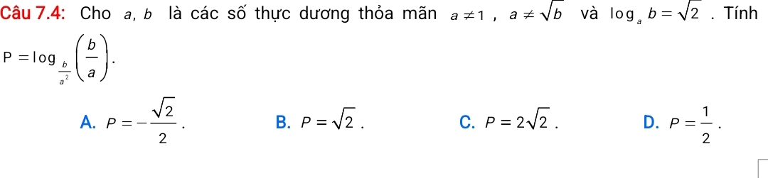 Câu 7.4: Cho a, b là các số thực dương thỏa mãn a!= 1, a!= sqrt(b) và log _ab=sqrt(2). Tính
P=log _ b/a^2 ( b/a ).
A. P=- sqrt(2)/2 . P= 1/2 .
B. P=sqrt(2). P=2sqrt(2).
C.
D.