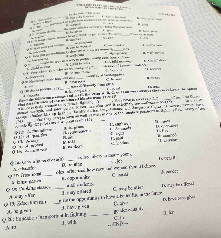 ENGLISH TEST/ GRAdE 16/ ustE 6
DURATION:15 MINUEES
_B. has to be finished by the end of this week.
MA DE: 114
C. has to finished D. have to be finish
_
Q 1: This project A. has to finish
perforsed an eight-hour operation on my grandpa yesterday.
B. surgeon
C. tutor D. pilot
O 2: The
Q 3: Women should A. nurse _the same salaries as men for doing the same jobs.
B. be given C. give D. have given
A. to give
0 4: in many places, women have to work longer to earn the same _of money as men
A. amount B. number
C. pay D. list
as surgeons.
Q 5: Both men and women_
A. can work B. can be worked C. can worked D. can be work
0 6: Jobs that are traditionally done by women are normally _jobs.
A. low-paying B. well-paid
C. high-paying D. well-paying
Q 7: might be seen as a way to protect young girls from violence.
A. Child mother B. Child benefit C. Child marriage D. Child labour
Q 8: Very often, girls who marry young might_ victims of domestic violence.
C. become D. became
A. becoming B. be becoming
Q 9: Nowadays male teachers can _working at kindergarten C. be seen D. to see
B. have seen
A. see D, treat
Q 10: Some parents may boys differently from girls.
A. income B. kindergarten C. equal
Read the following passage and mark the letter A, B, C, or D on your answer sheet to indicate the option
that best fits each of the numbered blanks from 11 to 15.
It is not casy for women to be female fighter (11) . They have to meet key (12)_ of physical fitness,
mental strength, and intelligence. Pilots may also find it extremely uncomfortable to (13)_ in a small
cockpit (buồng lái) up high in the sky during long-distance and dangerous flights. However, women have
(14)_ that they can perform as well as men in one of the toughest positions as fighter pilots. Many of the
female fighter pilots are also great team (15)
D. pilots
Q 12: A. qualities Q 11: A. firefighters B. requirements B. surgeons C. engineers C. demands D. quantities
B. sit C. fight D. live
Q 14: A. proved Q 13: A. stay B. told C. said D. claimed
Q 15: A. members B. workers C. leaders D. assistants
D. benefit
Q 16: Girls who receive a(n)_ are less likely to marry young.
A. education B. training C. job
Q 17: Traditional_ roles influenced how men and women should behave.
A. kindergarten B. opportunity C. equal D. gender
Q 18: Cooking classes _to all students.
A. may offer B. may offered C. may be offer D. may be offered
Q 19: Education can_ girls the opportunity to have a better life in the future.
A. be given B. have given C. give D. have been given
Q 20: Education is important in fighting _gender equality. D. for
B. with C. in
_END---
A. to