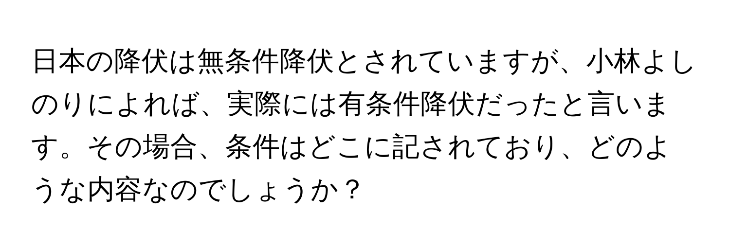 日本の降伏は無条件降伏とされていますが、小林よしのりによれば、実際には有条件降伏だったと言います。その場合、条件はどこに記されており、どのような内容なのでしょうか？