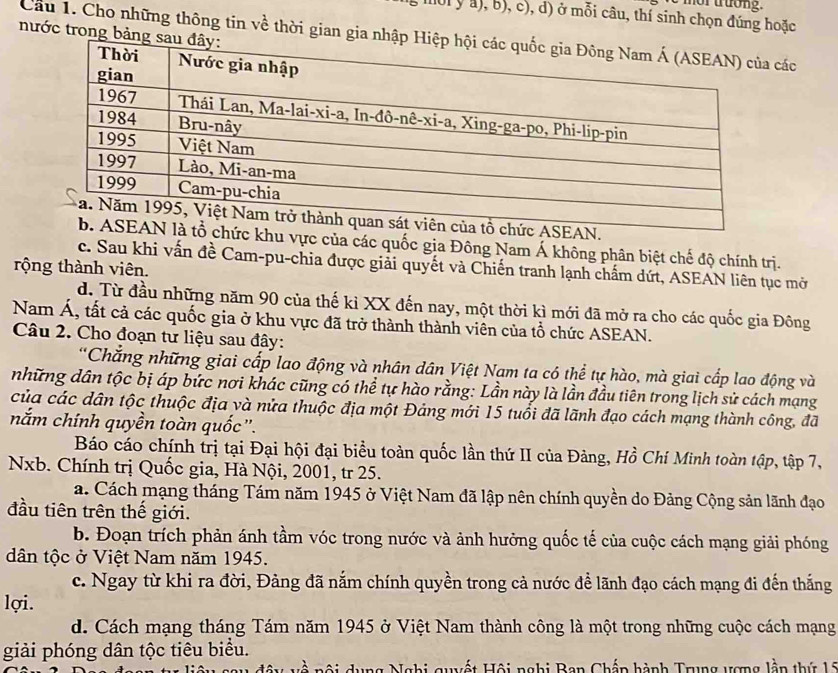 nor trưong.
a0l y a), b), c), d) ở mỗi câu, thí sinh chọn đúng hoặc
nước trong bảng
Cầu 1. Cho những thông tin về thời gian gia nhậpcác
khu vực của các quốc gia Đông Nam Á không phân biệt chế độ chính trị.
c. Sau khi vấn đề Cam-pu-chia được giải quyết và Chiến tranh lạnh chấm dứt, ASEAN liên tục mở
rộng thành viên.
d. Từ đầu những năm 90 của thế kỉ XX đến nay, một thời kì mới đã mở ra cho các quốc gia Đông
Nam Á, tất cả các quốc gia ở khu vực đã trở thành thành viên của tổ chức ASEAN.
Câu 2. Cho đoạn tư liệu sau đây:
*Chắng những giai cấp lao động và nhân dân Việt Nam ta có thể tự hào, mà giai cấp lao động và
những dân tộc bị áp bức nơi khác cũng có thể tự hào rằng: Lần này là lần đầu tiên trong lịch sử cách mạng
của các dân tộc thuộc địa và nửa thuộc địa một Đảng mới 15 tuổi đã lãnh đạo cách mạng thành công, đã
nắm chính quyền toàn quốc.
Báo cáo chính trị tại Đại hội đại biểu toàn quốc lần thứ II của Đảng, Hồ Chí Minh toàn tập, tập 7,
Nxb. Chính trị Quốc gia, Hà Nội, 2001, tr 25.
a. Cách mạng tháng Tám năm 1945 ở Việt Nam đã lập nên chính quyền do Đảng Cộng sản lãnh đạo
đầu tiên trên thế giới.
b. Đoạn trích phản ánh tầm vóc trong nước và ảnh hưởng quốc tế của cuộc cách mạng giải phóng
dân tộc ở Việt Nam năm 1945.
c. Ngay từ khi ra đời, Đảng đã nắm chính quyền trong cả nước để lãnh đạo cách mạng đi đến thắng
lợi.
d. Cách mạng tháng Tám năm 1945 ở Việt Nam thành công là một trong những cuộc cách mạng
giải phóng dân tộc tiêu biểu.
* n ộ i dung Nghi quyết Hội nghị Ban Chấp hành Trung ượng lần thứ 15