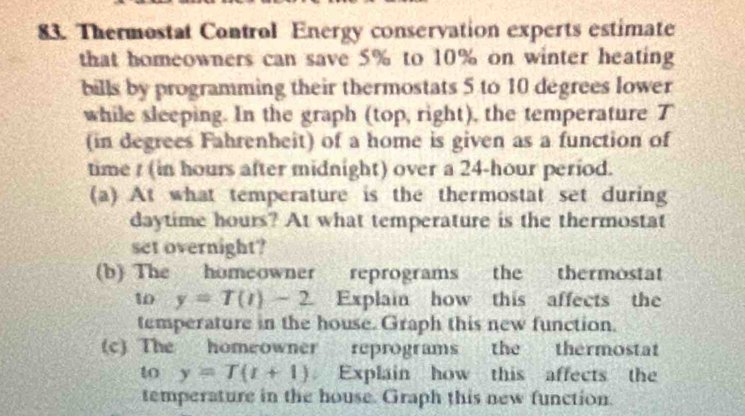 Thermostat Control Energy conservation experts estimate 
that homeowners can save 5% to 10% on winter heating 
bills by programming their thermostats 5 to 10 degrees lower 
while sleeping. In the graph (top, right), the temperature T 
(in degrees Fahrenheit) of a home is given as a function of 
time / (in hours after midnight) over a 24-hour period. 
(a) At what temperature is the thermostat set during 
daytime hours? At what temperature is the thermostat 
set overnight? 
(b) The homeowner reprograms the thermostat 
w y=T(t)-2 Explain how this affects the 
temperature in the house. Graph this new function. 
(c) The homeowner reprograms the thermostat 
to y=T(t+1) Explain how this affects the 
temperature in the house. Graph this new function.