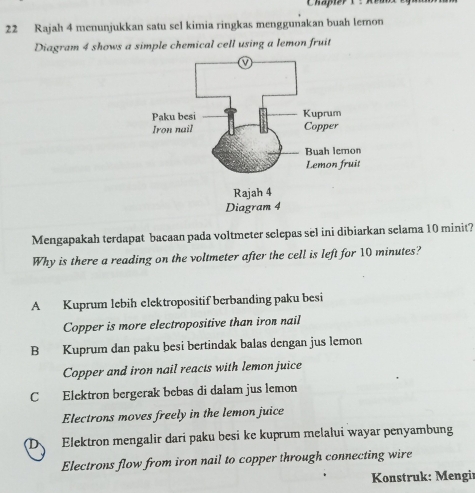 Rajah 4 menunjukkan satu sel kimia ringkas menggunakan buah lemon
Diagram 4 shows a simple chemical cell using a lemon fruit
Mengapakah terdapat bacaan pada voltmeter selepas sel ini dibiarkan selama 10 minit?
Why is there a reading on the voltmeter after the cell is left for 10 minutes?
A Kuprum lebih elektropositif berbanding paku besi
Copper is more electropositive than iron nail
B Kuprum dan paku besi bertindak balas dengan jus lemon
Copper and iron nail reacts with lemon juice
C Elektron bergerak bebas di dalam jus lemon
Electrons moves freely in the lemon juice
D、 Elektron mengalir dari paku besi ke kuprum melalui wayar penyambung
Electrons flow from iron nail to copper through connecting wire
Konstruk: Mengir