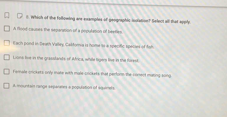 Which of the following are examples of geographic isolation? Select all that apply.
A flood causes the separation of a population of beetles.
Each pond in Death Valley, California is home to a specific species of fish.
Lions live in the grasslands of Africa, while tigers live in the forest.
Female crickets only mate with male crickets that perform the correct mating song.
A mountain range separates a population of squirrels.