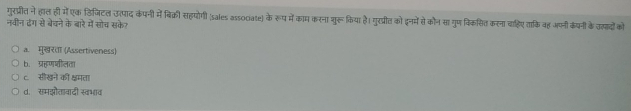 गुरप्रीत ने हाल ही में एक डिजिटल उत्पाद कंपनी में बिक्री सहयोगी (sales associate) के रूप में काम करना शुरू किया है। गुरप्रीत को इनमें से कौन सा गुण विकसित करना चाहिए ताकि वह अपनी कंपनी के उत्पादों को
नवीन ढंग से बेचने के बारे में सोच सके?
a. मुखरता (Assertiveness)
b. ग्रहणशीलता
c. सीखने की क्षमता
d. समझौतावादी स्वभाव