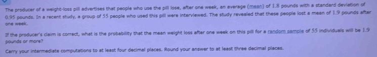 The producer of a weight-loss pill advertises that people who use the pill lose, after one week, an average (mean) of 1.8 pounds with a standard deviation of
0.95 pounds. In a recent study, a group of 55 people who used this pill were interviewed. The study revealed that these people lost a mean of 1.9 pounds after
one week. 
If the producer's claim is correct, what is the probability that the mean weight loss after one week on this pilll for a random sample of 55 individuals willl be 1.9
pounds or more? 
Carry your intermediate computations to at least four decimal places. Round your answer to at least three decimal places.