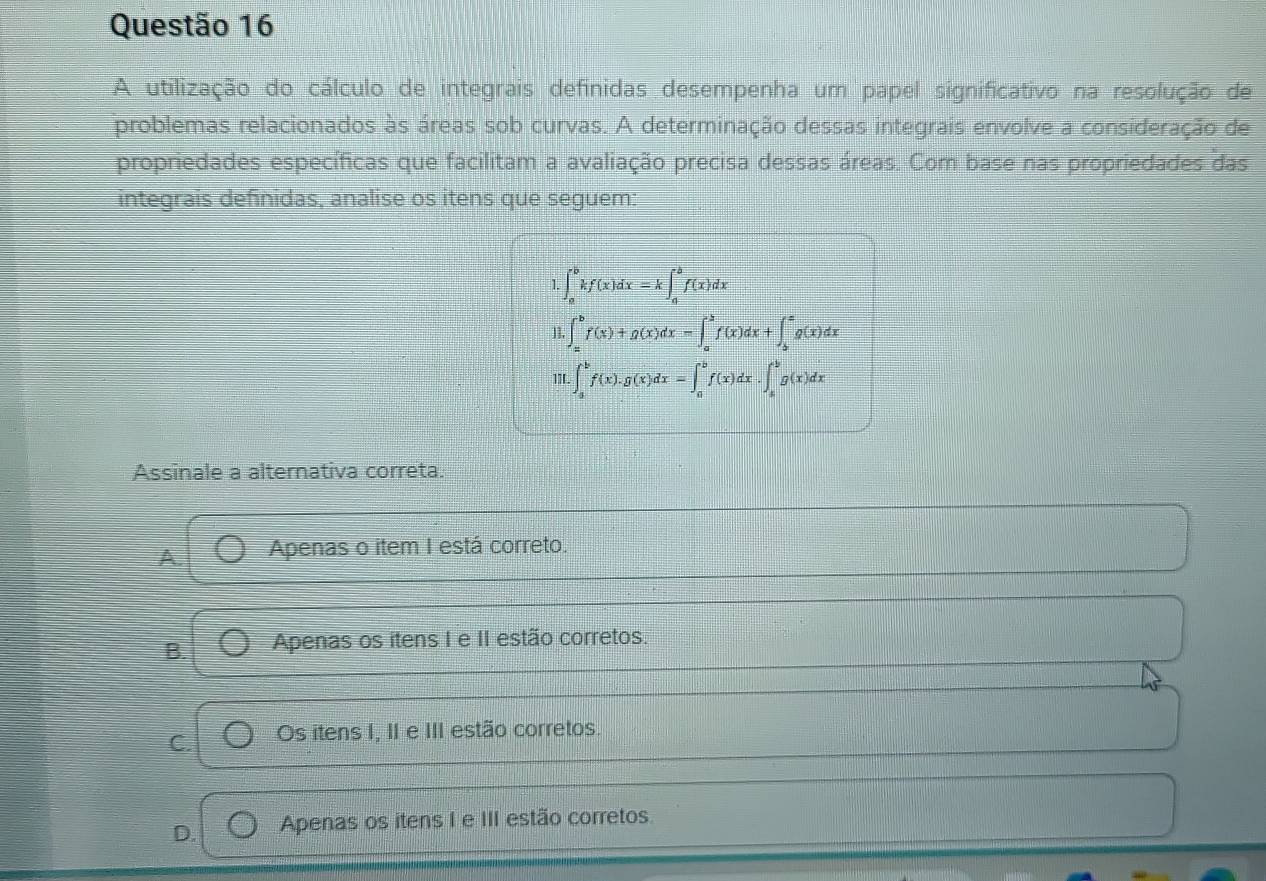 A utilização do cálculo de integrais definidas desempenha um papel significativo na resolução de
problemas relacionados às áreas sob curvas. A determinação dessas integrais envolve a consideração de
propriedades específicas que facilitam a avaliação precisa dessas áreas. Com base nas propriedades das
integrais definidas, analise os itens que seguem:
1 ∈t _a^bkf(x)dx=k∈t _a^bf(x)dx
1]. ∈t _a^bf(x)+g(x)dx=∈t _a^bf(x)dx+∈t _b^cg(x)dx
1TL ∈t _a^bf(x).g(x)dx=∈t _a^bf(x)dx.∈t _a^bg(x)dx
Assinale a alternativa correta.
A Apenas o item I está correto.
B. Apenas os itens I e II estão corretos.
C. Os itens I, II e III estão corretos.
D. Apenas os itens I e III estão corretos.