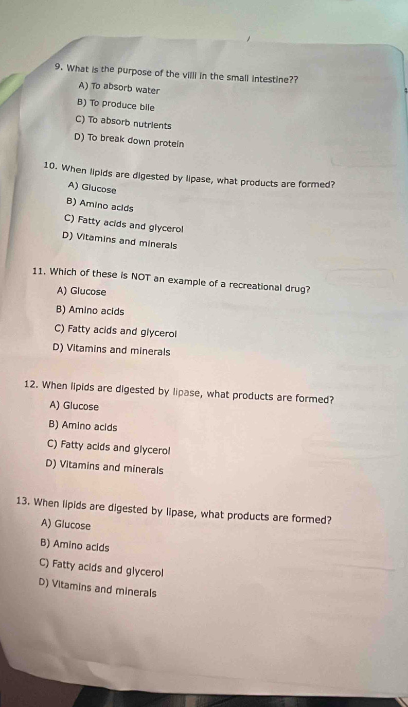 What is the purpose of the villi in the small intestine??
A) To absorb water
B) To produce bile
C) To absorb nutrients
D) To break down protein
10. When lipids are digested by lipase, what products are formed?
A) Glucose
B) Amino acids
C) Fatty acids and glycerol
D) Vitamins and minerals
11. Which of these is NOT an example of a recreational drug?
A) Glucose
B) Amino acids
C) Fatty acids and glycerol
D) Vitamins and minerals
12. When lipids are digested by lipase, what products are formed?
A) Glucose
B) Amino acids
C) Fatty acids and glycerol
D) Vitamins and minerals
13. When lipids are digested by lipase, what products are formed?
A) Glucose
B) Amino acids
C) Fatty acids and glycerol
D) Vitamins and minerals