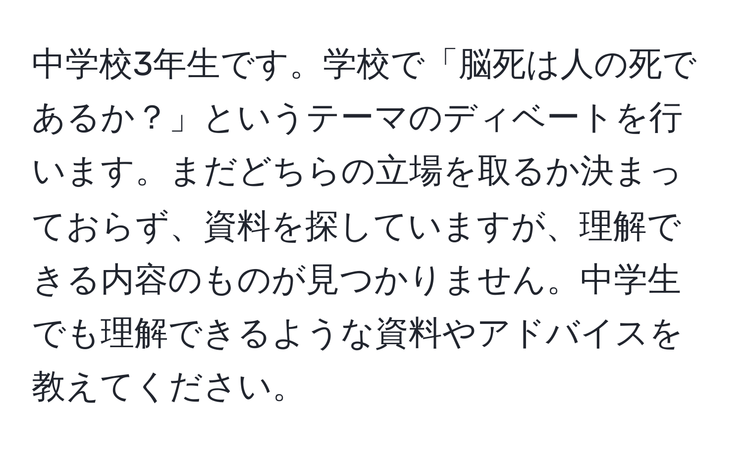 中学校3年生です。学校で「脳死は人の死であるか？」というテーマのディベートを行います。まだどちらの立場を取るか決まっておらず、資料を探していますが、理解できる内容のものが見つかりません。中学生でも理解できるような資料やアドバイスを教えてください。