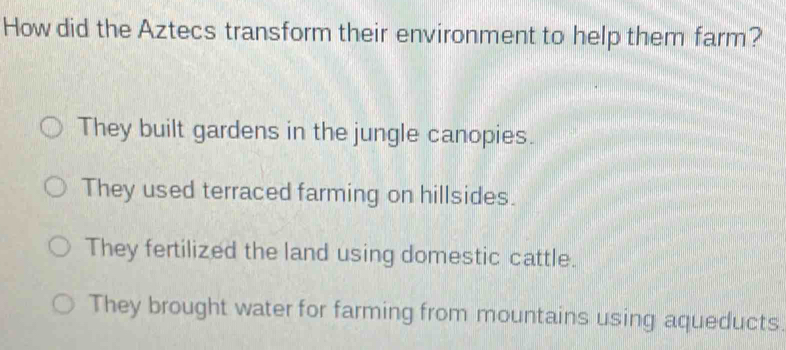 How did the Aztecs transform their environment to help them farm?
They built gardens in the jungle canopies.
They used terraced farming on hillsides.
They fertilized the land using domestic cattle.
They brought water for farming from mountains using aqueducts.