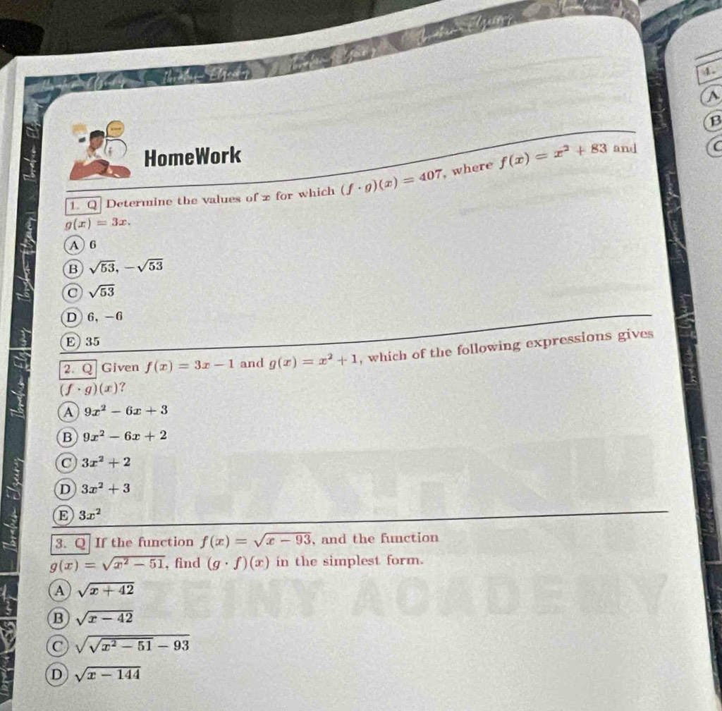 A
B
HomeWork
1. Q Determine the values of z for which (f· g)(x)=407 ,where f(x)=x^2+83
and C
g(x)=3x.
A 6
B sqrt(53), -sqrt(53)
C sqrt(53)
D 6 ， -6
E) 35
2. Q Given f(x)=3x-1 and g(x)=x^2+1 , which of the following expressions gives
(f· g)(x) ?
A 9x^2-6x+3
B 9x^2-6x+2
C 3x^2+2
D 3x^2+3
E 3x^2
3. Q If the function f(x)=sqrt(x-93) , and the function
g(x)=sqrt(x^2-51) , find (g· f)(x) in the simplest form.
A sqrt(x+42)
B sqrt(x-42)
C sqrt(sqrt x^2-51)-93
D sqrt(x-144)