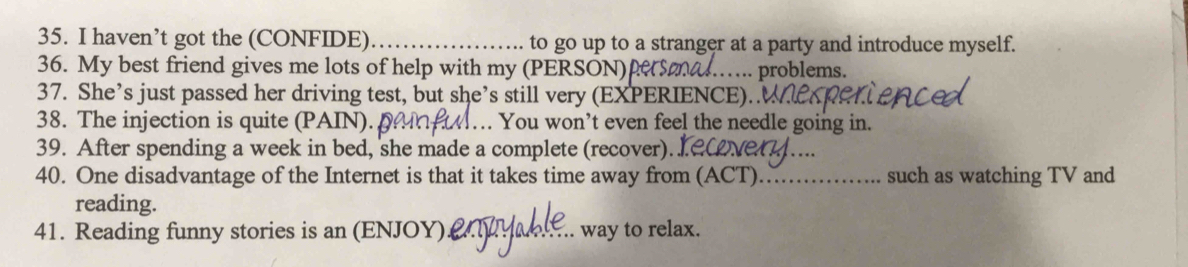 haven’t got the (CONFIDE) _to go up to a stranger at a party and introduce myself. 
36. My best friend gives me lots of help with my (PERSON) ers …… problems. 
37. She’s just passed her driving test, but she’s still very (EXPERIENCE).. 
38. The injection is quite (PAIN). . You won’t even feel the needle going in. 
39. After spending a week in bed, she made a complete (recover). 
40. One disadvantage of the Internet is that it takes time away from (ACT)_ such as watching TV and 
reading. 
41. Reading funny stories is an (ENJOY)_ way to relax.