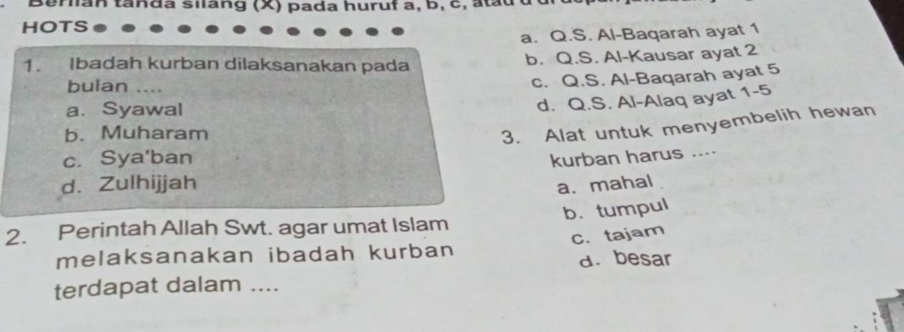 pr an ta nda silang (X) pada huruf a, b, c, a ta d 
HOTS
a. Q.S. Al-Baqarah ayat 1
1. Ibadah kurban dilaksanakan pada b. Q.S. Al-Kausar ayat 2
bulan ....
c. Q.S. Al-Baqarah ayat 5
a. Syawal
d. Q.S. Al-Alaq ayat 1-5
b. Muharam
3. Alat untuk menyembelih hewan
c. Sya'ban kurban harus ....
d. Zulhijjah
a. mahal
b. tumpul
2. Perintah Allah Swt. agar umat Islam
melaksanakan ibadah kurban C.tajam
a. besar
terdapat dalam ....