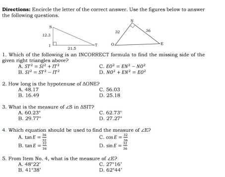 Directions: Encircle the letter of the correct answer. Use the figures below to answer
the following questions.

1. Which of the following is an INCORRECT formula to find the missing side of the
given right triangles above?
A. ST^2=SI^2+IT^2 C. EO^2=EN^2-NO^2
B. SI^2=ST^2-IT^2 D. NO^2+EN^2=EO^2
2. How long is the hypotenuse of ΔONE?
A. 48.17 C. 56.03
B. 16.49 D. 25.18
3. What is the measure of ∠ S in △ SIT 2
A. 60.23° C. 62.73°
B. 29.77° D. 27.27°
4. Which equation should be used to find the measure of ∠ E 2
A. tan E= 36/32  C. cos E= 32/36 
B. tan E= 32/36  D. sin E= 32/36 
5. From Item No. 4, what is the measure of ∠ E?
A. 48°22' C. 27°16'
B. 41°38' D. 62°44'