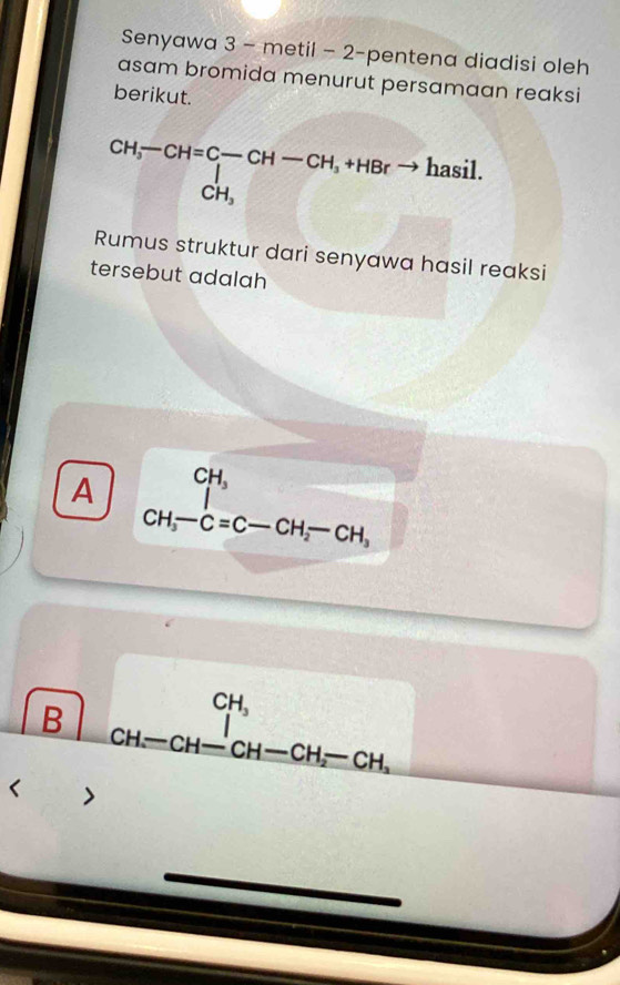 Senyawa 3 - metil - 2-pentena diadisi oleh
asam bromida menurut persamaan reaksi
berikut.
beginarrayr CH,-CH=C-CH-CH,+HBrto hasil. CH,endarray
Rumus struktur dari senyawa hasil reaksi
tersebut adalah
A beginarrayr CH_3 CH_3-C=C-CH_2-CH_3endarray
B beginarrayr CH, CH-CH-CH-CH_2-CH_2^(+endarray) < >