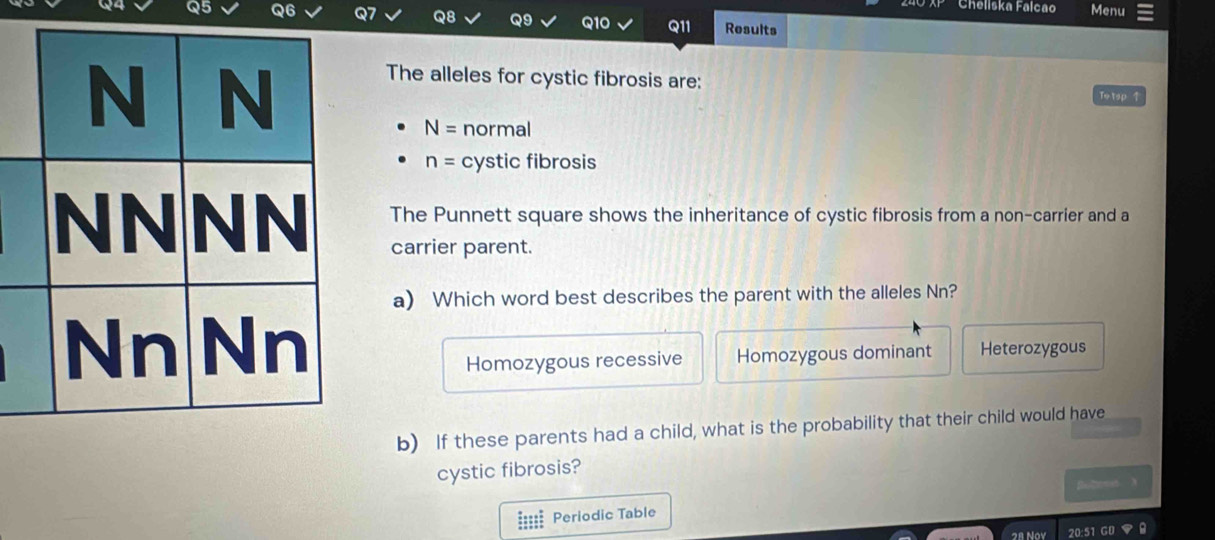 Cheliska Falcao Menu
Q8 Q9
Q5 Q6 Q10 Q11 Results
The alleles for cystic fibrosis are: Totsp 1
N= normal
n= cystic fibrosis
The Punnett square shows the inheritance of cystic fibrosis from a non-carrier and a
carrier parent.
a) Which word best describes the parent with the alleles Nn?
Heterozygous
Homozygous recessive Homozygous dominant
b) If these parents had a child, what is the probability that their child would have
cystic fibrosis?
Bultemst X
===== Periodic Table
2 1 20:51 G0