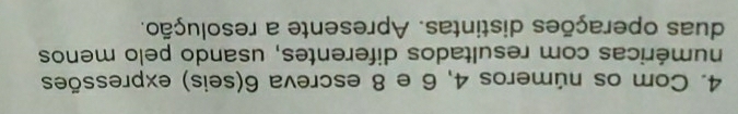 Com os números 4, 6 e 8 escreva 6 (seis) expressões 
numéricas com resultados diferentes, usando pelo menos 
duas operações distintas. Apresente a resolução.