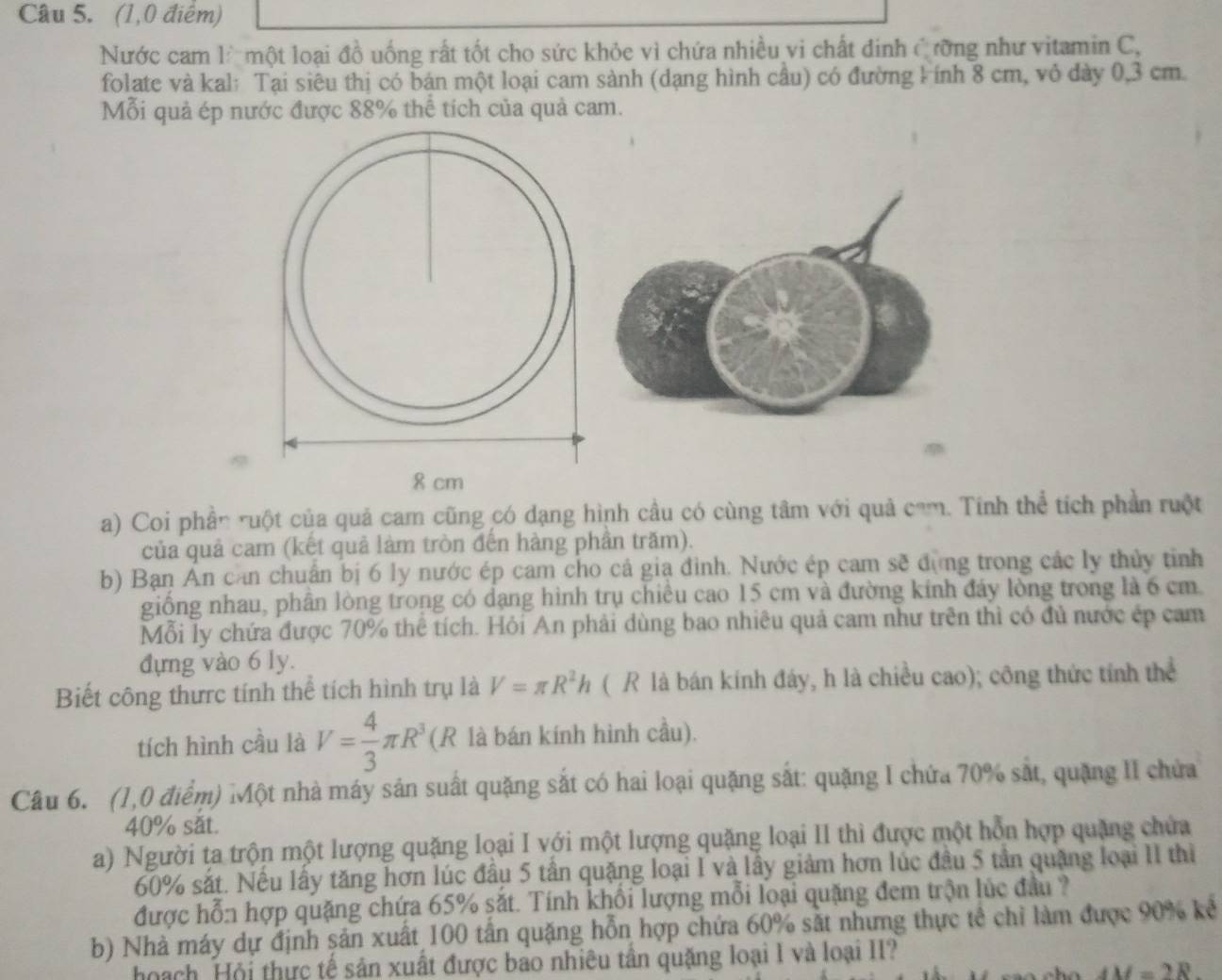 (1,0 điểm)
Nước cam l một loại đồ uống rất tốt cho sức khỏe vì chứa nhiều vi chất đinh Cưỡng như vitamin C,
folate và kal: Tại siêu thị có bán một loại cam sành (dạng hình cầu) có đường kính 8 cm, vỏ dày 0,3 cm
Mỗi quả ép nước được 88% thể tích của quả cam.
a) Coi phần ruột của quả cam cũng có dạng hình cầu có cùng tâm với quả cam. Tính thể tích phần ruột
của quả cam (kết quả làm tròn đến hàng phần trăm).
b) Bạn Ấn can chuẩn bị 6 ly nước ép cam cho cả gia đình. Nước ép cam sẽ đựng trong các ly thủy tỉnh
giống nhau, phân lòng trong có dạng hình trụ chiều cao 15 cm và đường kính đảy lòng trong là 6 cm.
Mỗi ly chứa được 70% thể tích. Hỏi An phải dùng bao nhiêu quả cam như trên thì có đủ nước ép cam
đựng vào 6 ly.
Biết công thưrc tính thể tích hình trụ là V=π R^2h ( R là bán kính đáy, h là chiều cao); công thức tính thể
tích hình cầu là V= 4/3 π R^3 (R là bán kính hình cầu).
Câu 6. (1,0 điểm) Một nhà máy sản suất quặng sắt có hai loại quặng sắt: quặng I chứa 70% sắt, quặng II chứa
40% sắt.
a) Người ta trộn một lượng quặng loại I với một lượng quặng loại II thì được một hỗn hợp quặng chứa
60% sắt. Nếu lấy tăng hơn lúc đầu 5 tần quặng loại I và lầy giảm hơn lúc đầu 5 tân quặng loại II thị
được hỗn hợp quặng chứa 65% sắt. Tính khổi lượng mỗi loại quặng đem trộn lúc đầu ?
b) Nhà máy dự định sản xuất 100 tấn quặng hỗn hợp chứa 60% sắt nhưng thực tế chỉ làm được 90% kể
hoạch Hội thực tế sân xuất được bao nhiêu tân quặng loại I và loại II?
AM=2R.