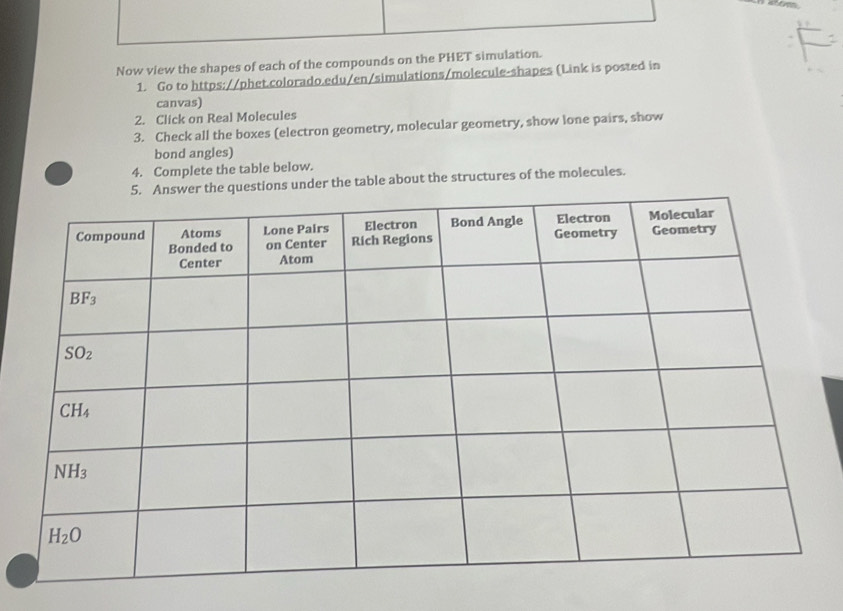 Now view the shapes of each of the compounds on the PHET simulation.
1. Go to https://phet.colorado.edu/en/simulations/molecule-shapes (Link is posted in
canvas)
2. Click on Real Molecules
3. Check all the boxes (electron geometry, molecular geometry, show lone pairs, show
bond angles)
4. Complete the table below.
s under the table about the structures of the molecules.