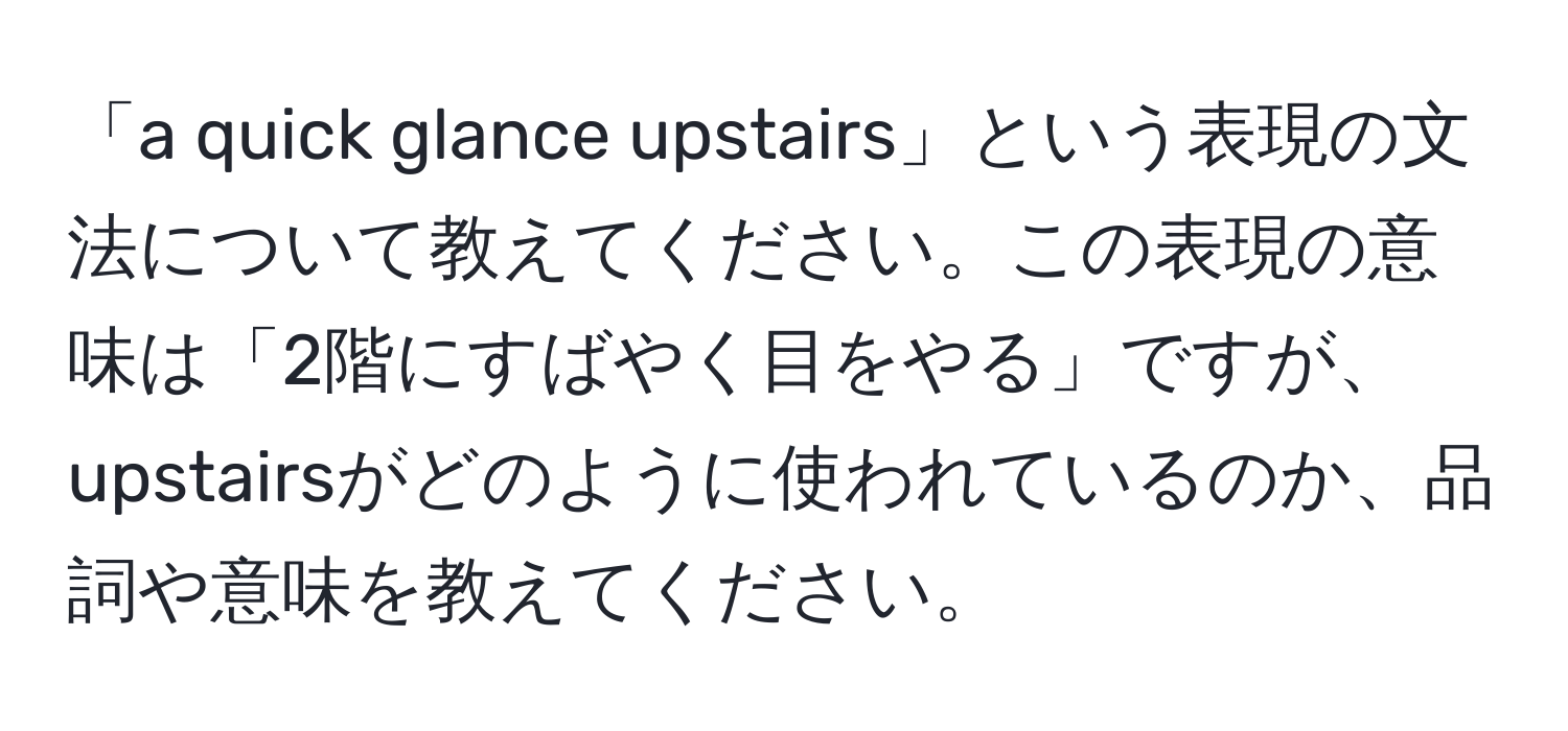 「a quick glance upstairs」という表現の文法について教えてください。この表現の意味は「2階にすばやく目をやる」ですが、upstairsがどのように使われているのか、品詞や意味を教えてください。