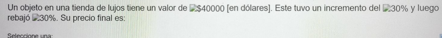 Un objeto en una tienda de lujos tiene un valor de L $40000 [en dólares]. Este tuvo un incremento del £30% y luego 
rebajó L 30%. Su precio final es: 
Seleccione una: