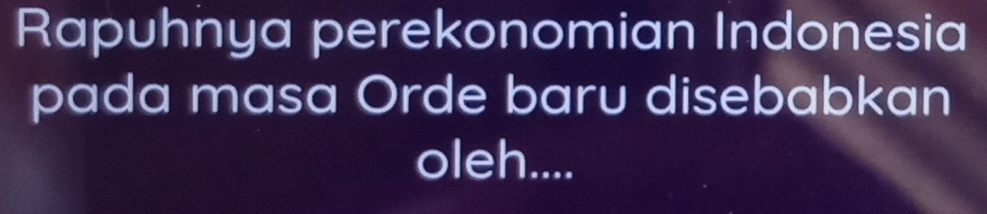 Rapuhnya perekonomian Indonesia 
pada masa Orde baru disebabkan 
oleh....