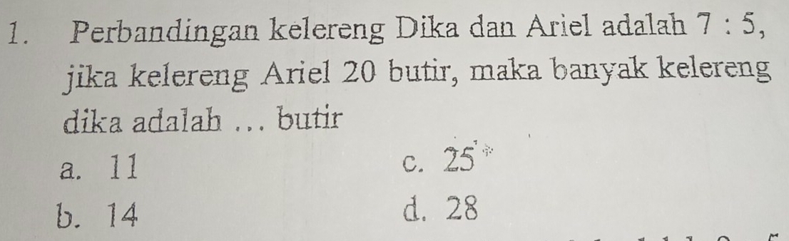 Perbandingan kelereng Dika dan Ariel adalah 7:5, 
jika kelereng Ariel 20 butir, maka banyak kelereng
dika adalah .. butir
a. 11 C. 25'
b. 14 d. 28