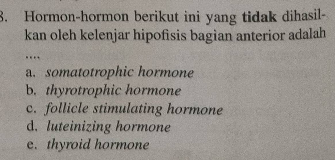 Hormon-hormon berikut ini yang tidak dihasil-
kan oleh kelenjar hipofisis bagian anterior adalah
…
a. somatotrophic hormone
b. thyrotrophic hormone
c. follicle stimulating hormone
d. luteinizing hormone
e. thyroid hormone