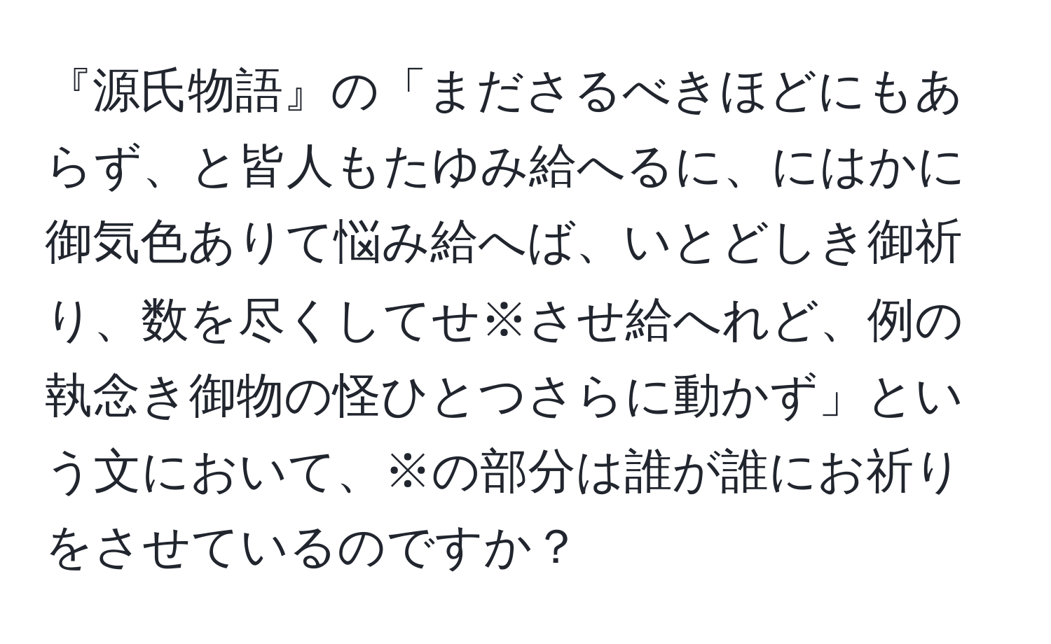 『源氏物語』の「まださるべきほどにもあらず、と皆人もたゆみ給へるに、にはかに御気色ありて悩み給へば、いとどしき御祈り、数を尽くしてせ※させ給へれど、例の執念き御物の怪ひとつさらに動かず」という文において、※の部分は誰が誰にお祈りをさせているのですか？