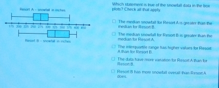 Which statement is true of the snowfall data in the box
plots? Check all that apply.
The median snowfall for Resort A is greater than the
median for Resort B
median for Resort A. The median snowfall for Resort B is greater than the
The interquartie range has higher values for Resort
A than for Resort B
Resort B. The data have more variation for Resort A than for
does. Resort B has more snowfall overall than Resort A