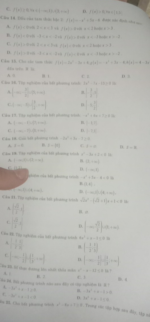 C. f(x)≥ 0,forall x∈ (-∈fty ,1)∪ (3,+∈fty ) D. f(x)>0,forall x∈ [1;3]
Cầu 14. Dấu của tam thức bậc 2: f(x)=-x^2+5x-6 được xắc định như sau
A. f(x)<0</tex> với 2 yà f(x)>0 vài x<2</tex> hoặc x>3.
B. f(x)<0</tex>  với -3 và f(x)>0 với x hoặc x>-2.
C. f(x)>0 với 2 yà f(x)<0</tex> với x<2</tex> hoặc x>3.
D. f(x)>0 -3 và f(x)<0</tex> với x hoặc x>-2.
Câu 15. Cho các tam thức f(x)=2x^3-3x+4;g(x)=-x^2+3x-4;h(x)=4-3x
dấu trên R là:
A. 0. B. 1. C. 2. D. 3.
Câu 16, Tập nghiệm của bất phương trình: 2x^2-7x-15≥ 0 là:
A (-∈fty ,- 3/2 ]∪ [5,+∈fty )
B. |- 3/2 ;5|
C. (-∈fty ;-5]∪ [ 3/2 ;+∈fty ). |-5, 3/2 |.
D
Câu 17. Tập nghiệm của bất phương trình: -x^2+6x+7≥ 0 là
A. (-∈fty ;-1]∪ [7;+∈fty ). B. [-1,7].
C. (-∈fty ,-7]∪ [1;+∈fty ). D. [-7,1]
Cu 18. Giải bất phương trình -2x^2+3x-7≥ 0.
A. S=0 B. S= 0 C. S=varnothing D. S=R
Câu 19. Tập nghiệm của bất phương trình x^2-3x+2<0</tex> là:
A. (-∈fty ;1)∪ (2;+∈fty ) B. (2;+∈fty )
C. (1:2) D, (-∈fty ,1).
ghiệm của bất phương trình -x^2+5x-4<0</tex> là
B. (1,4).
(-∈fty ;1)∪ (4;+∈fty ).
D. (-∈fty ,1]∪ [4;+∈fty ).
Câu 21. Tập nghiệm của bất phương trình sqrt(2)x^2-(sqrt(2)+1)x+1<0</tex> là:
A. ( sqrt(2)/2 ;1)
B. ⑳
C. [ sqrt(2)/2 ,1]
D. (-∈fty ; sqrt(2)/2 )∪ (1;+∈fty ).
Câu 22. Tập nghiệm của bất phương trình 6x^2+x-1≤ 01h
A. [- 1/2 ; 1/3 ].
B. (- 1/2 ; 1/3 )
C. (-∈fty ,- 1/2 )∪ ( 1/3 ,+∈fty ). D. (-∈fty ;- 1/2 ]∪ [ 1/3 ;+∈fty ).
Câu 23. Số thực dương lớn nhất thỏa mãn x^2-x-12≤ 01h ?
B. 2.
A. 1 C. 3 D. 4
Cầu 24. Bất phương trình nào sau đây có tập nghiệm là R ?
A. -3x^3+x-1≥ 0.
B. -3x^2+x-1>0.
C. -3x^2+x-1<0</tex>
D. 3x^2+x-1≤ 0.
ầu 25, Cho bất phương trình x^2-8x+7≥ 0. Trong các tập hợp sau đầy, tập nà