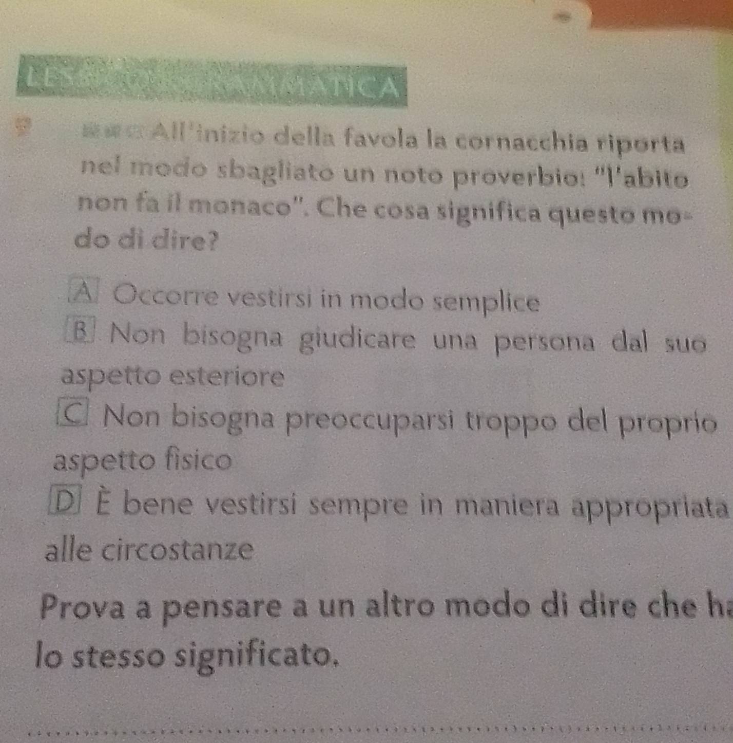 LESSC MMATICA
=== All'inizio della favola la cornacchia riporta
nel modo sbagliato un noto proverbio: "l'abito
non fa il monaco''. Che cosa significa questo mo-
do di dire?
A Occorre vestirsi in modo semplice
Non bisogna giudicare una persona dal su
aspetto esteriore
C. Non bisogna preoccuparsi troppo del proprío
aspetto fisico
DÉ È bene vestirsi sempre in maniera appropriata
alle circostanze
Prova a pensare a un altro modo di dire che ha
lo stesso significato.