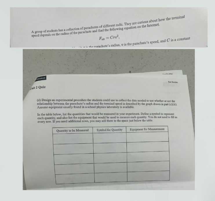 A group of students has a collection of parachutes of different radii. They are curious about how the terminal 
speed depends on the radius of the parachute and find the following equation on the Internet.
F_air=Crv^2, 
the narachute’s radius, v is the parachute’s speed, and C is a constant 
Tasi Bockles 
¿ uit 2 Quiz 
(d) Design an experimental procedure the students could use to collect the data needed to test whether or not the 
relationship between the parachute's radius and the terminal speed is described by the graph drawn in part (c)(iii). 
Assume equipment usually found in a school physics laboratory is available. 
In the table bclow, list the quantities that would be measured in your experiment. Define a symbol to represent 
each quantity, and also list the equipment that would be used to measure each quantity. You do not need to fill in 
every row. If you need additional rows, you may add them to the space just below the table.