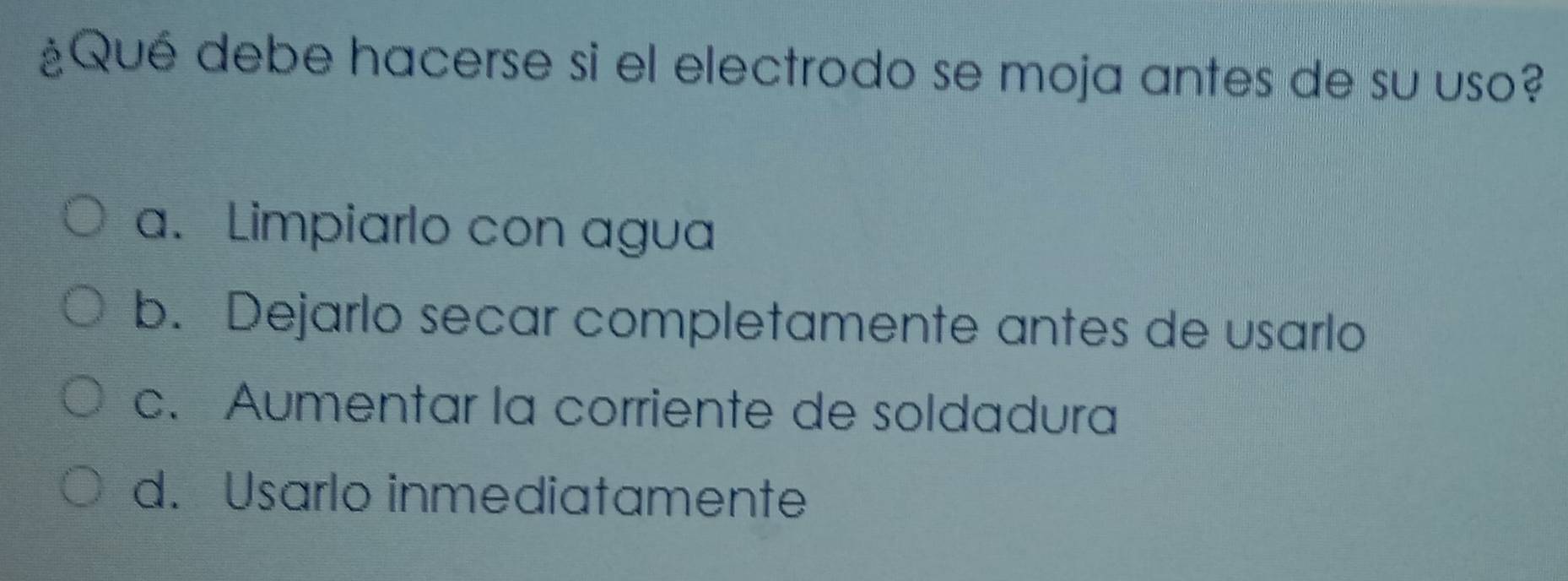 ¿Qué debe hacerse si el electrodo se moja antes de su uso?
a. Limpiarlo con agua
b. Dejarlo secar completamente antes de usarlo
c. Aumentar la corriente de soldadura
d. Usarlo inmediatamente