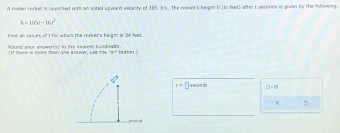 A model rocket is launched with an initial upward velocity of 105 ft/s. The rocket's height h (in feet) after f seconds is given by the following.
h=105t-16t^2
Find all values of t for which the rocket's height is 34 feet. 
Round your answer(s) to the nearest hundredth. 
(If there is more than one answer, use the "or" button.)
t= seconds
□ =□
-× 5