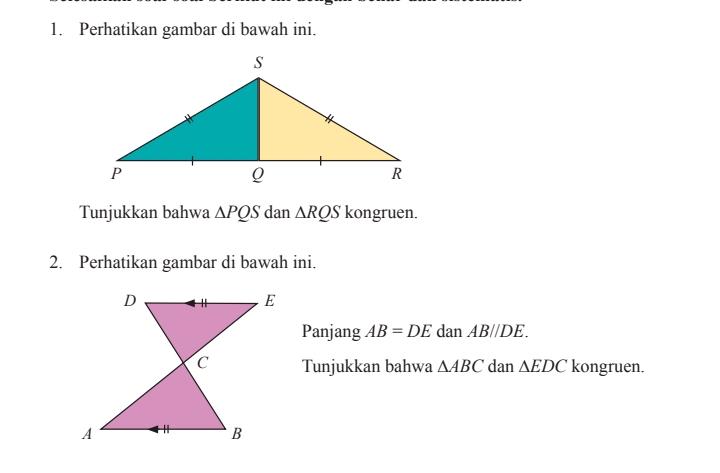 Perhatikan gambar di bawah ini. 
Tunjukkan bahwa △ PQS dan △ RQS kongruen. 
2. Perhatikan gambar di bawah ini. 
Panjang AB=DE dan AB//DE. 
Tunjukkan bahwa △ ABC dan △ EDC kongruen.